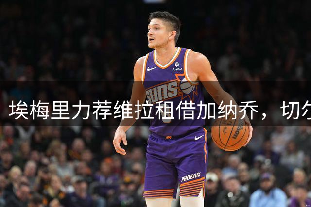 埃梅里力荐维拉租借加纳乔，切尔西边锋或成英超新目标