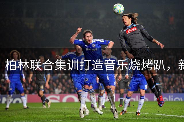 柏林联合集训打造音乐烧烤趴，新援献唱点燃球队凝聚力